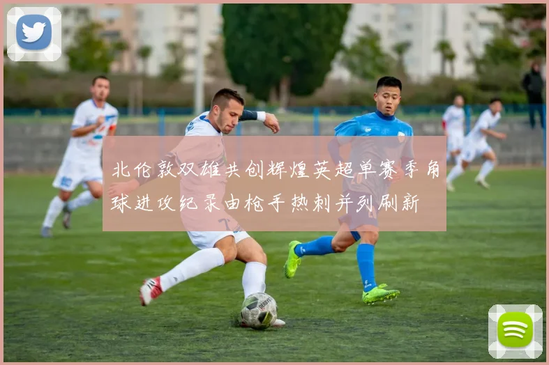 北伦敦双雄共创辉煌英超单赛季角球进攻纪录由枪手热刺并列刷新