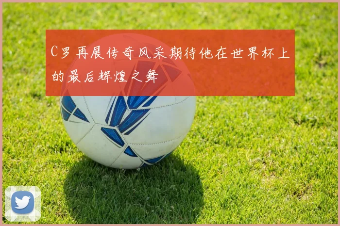 C罗再展传奇风采期待他在世界杯上的最后辉煌之舞