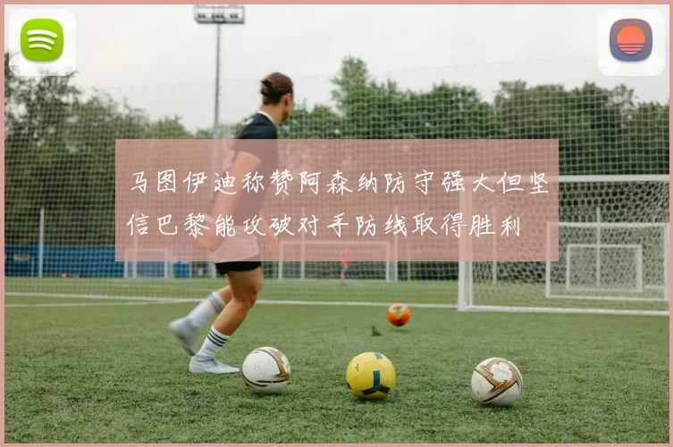 马图伊迪称赞阿森纳防守强大但坚信巴黎能攻破对手防线取得胜利