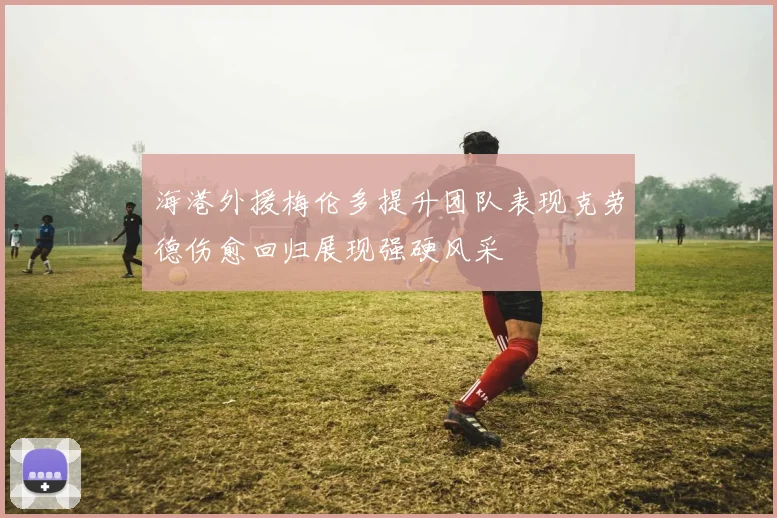 海港外援梅伦多提升团队表现克劳德伤愈回归展现强硬风采
