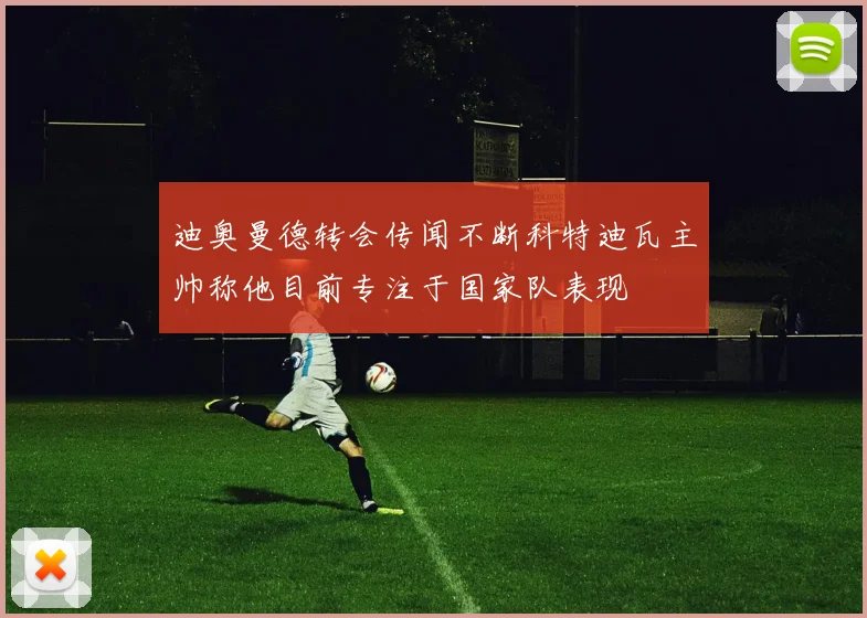 迪奥曼德转会传闻不断科特迪瓦主帅称他目前专注于国家队表现