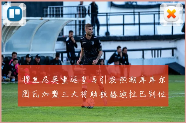 穆里尼奥重返皇马引发热潮库库尔图瓦加盟三大将助教赫迪拉已到位