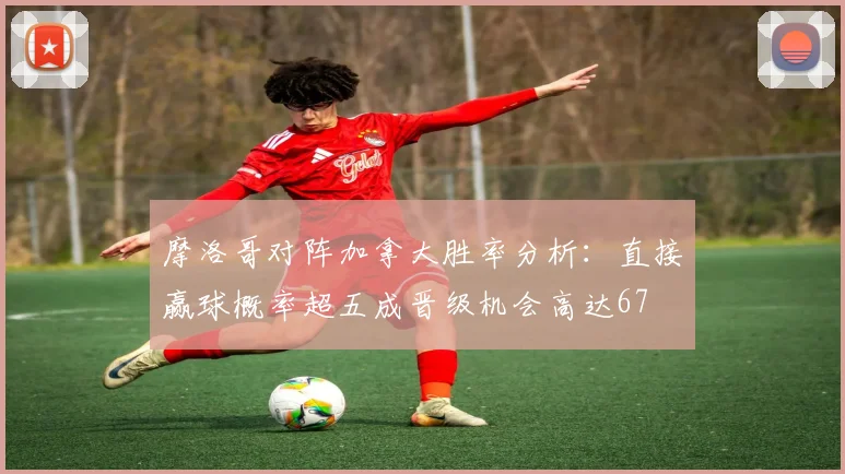摩洛哥对阵加拿大胜率分析：直接赢球概率超五成晋级机会高达67